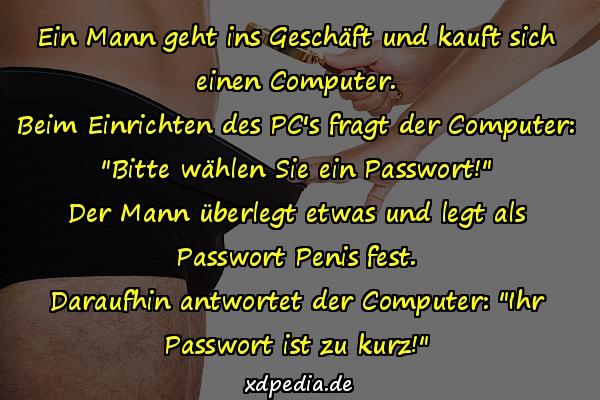 Ein Mann geht ins Geschäft und kauft sich einen Computer. Beim Einrichten des PC's fragt der Computer: "Bitte wählen Sie ein Passwort!" Der Mann überlegt etwas und legt als Passwort Penis fest. Daraufhin antwortet der Computer: "Ihr Passwort ist zu kurz!"