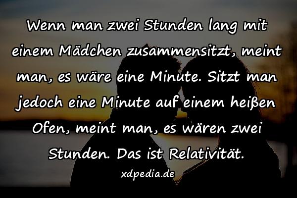 Wenn man zwei Stunden lang mit einem Mädchen zusammensitzt, meint man, es wäre eine Minute. Sitzt man jedoch eine Minute auf einem heißen Ofen, meint man, es wären zwei Stunden. Das ist Relativität.