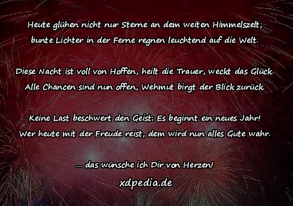 Heute glühen nicht nur Sterne an dem weiten Himmelszelt; bunte Lichter in der Ferne regnen leuchtend auf die Welt. Diese Nacht ist voll von Hoffen, heilt die Trauer, weckt das Glück. Alle Chancen sind nun offen, Wehmut birgt der Blick zurück. Keine Last beschwert den Geist: Es beginnt ein neues Jahr! Wer heute mit der Freude reist, dem wird nun alles Gute wahr. ... das wünsche ich Dir von Herzen!