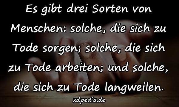 Es gibt drei Sorten von Menschen: solche, die sich zu Tode sorgen; solche, die sich zu Tode arbeiten; und solche, die sich zu Tode langweilen.