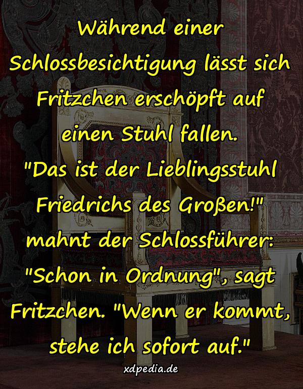 Während einer Schlossbesichtigung lässt sich Fritzchen erschöpft auf einen Stuhl fallen. "Das ist der Lieblingsstuhl Friedrichs des Großen!" mahnt der Schlossführer: "Schon in Ordnung", sagt Fritzchen. "Wenn er kommt, stehe ich sofort auf."