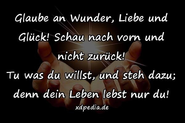 Glaube an Wunder, Liebe und Glück! Schau nach vorn und nicht zurück! Tu was du willst, und steh dazu; denn dein Leben lebst nur du!