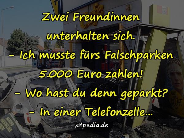 Zwei Freundinnen unterhalten sich. - Ich musste fürs Falschparken 5.000 Euro zahlen! - Wo hast du denn geparkt? - In einer Telefonzelle...