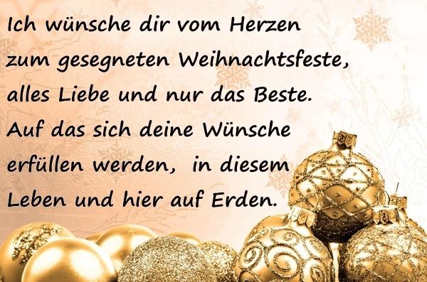 Ich wünsche dir vom Herzen zum gesegneten Weihnachtsfeste, alles Liebe und nur das Beste. Auf das sich deine Wünsche erfüllen werden, in diesem Leben und hier auf Erden.