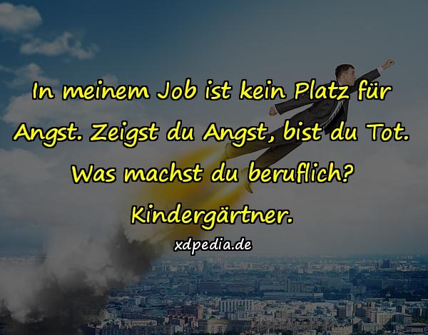 In meinem Job ist kein Platz für Angst. Zeigst du Angst, bist du Tot. Was machst du beruflich? Kindergärtner.