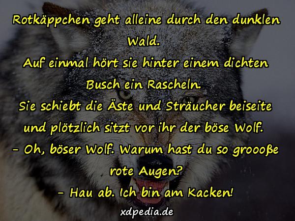 Rotkäppchen geht alleine durch den dunklen Wald. Auf einmal hört sie hinter einem dichten Busch ein Rascheln. Sie schiebt die Äste und Sträucher beiseite und plötzlich sitzt vor ihr der böse Wolf. - Oh, böser Wolf. Warum hast du so groooße rote Augen? - Hau ab. Ich bin am Kacken!