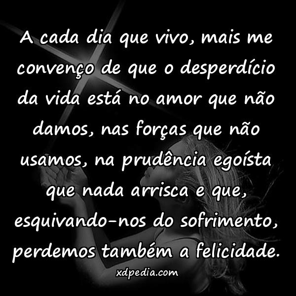 A cada dia que vivo, mais me convenço de que o desperdício da vida está no amor que não damos, nas forças que não usamos, na prudência egoísta que nada arrisca e que, esquivando-nos do sofrimento, perdemos também a felicidade.