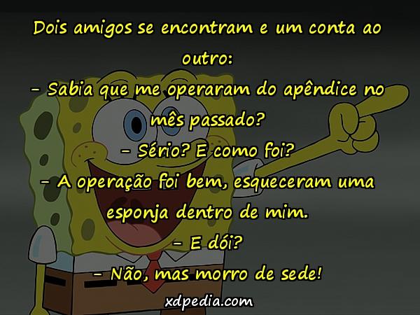 Dois amigos se encontram e um conta ao outro: - Sabia que me operaram do apêndice no mês passado? - Sério? E como foi? - A operação foi bem, esqueceram uma esponja dentro de mim. - E dói? - Não, mas morro de sede!