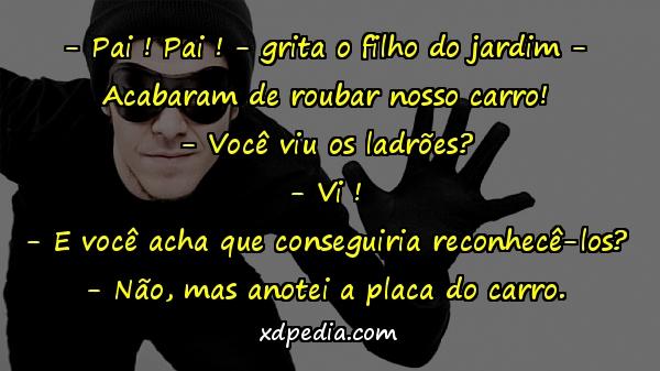 - Pai ! Pai ! - grita o filho do jardim - Acabaram de roubar nosso carro! - Você viu os ladrões? - Vi ! - E você acha que conseguiria reconhecê-los? - Não, mas anotei a placa do carro.