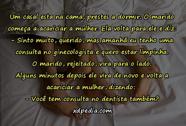 Um casal esta na cama, prestes a dormir. O marido começa a acariciar a mulher. Ela volta para ele e diz: - Sinto muito, querido, mas amanhã eu tenho uma consulta no ginecologista e quero estar limpinha. O marido, rejeitado, vira para o lado. Alguns minutos depois ele vira de novo e volta a acariciar a mulher, dizendo: - Você tem consulta no dentista também?