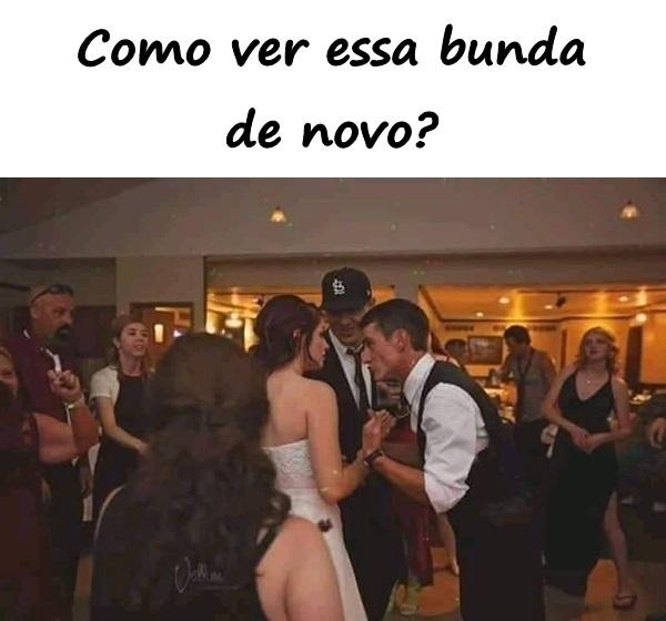 Como ver essa bunda de novo?