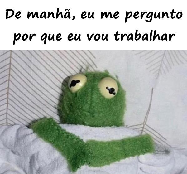 De manhã, eu me pergunto por que eu vou trabalhar