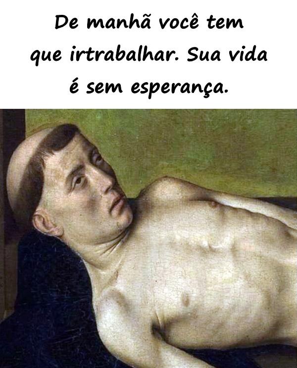 De manhã você tem que ir trabalhar. Sua vida é sem esperança.