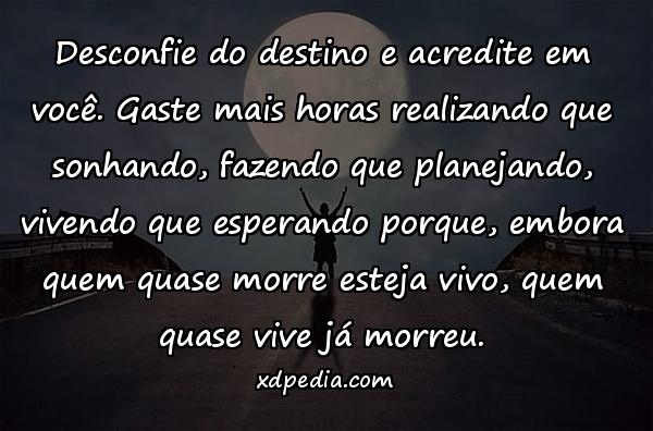 Desconfie do destino e acredite em você. Gaste mais horas realizando que sonhando, fazendo que planejando, vivendo que esperando porque, embora quem quase morre esteja vivo, quem quase vive já morreu.