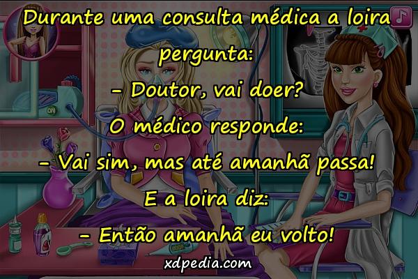 Durante uma consulta médica a loira pergunta: - Doutor, vai doer? O médico responde: - Vai sim, mas até amanhã passa! E a loira diz: - Então amanhã eu volto!