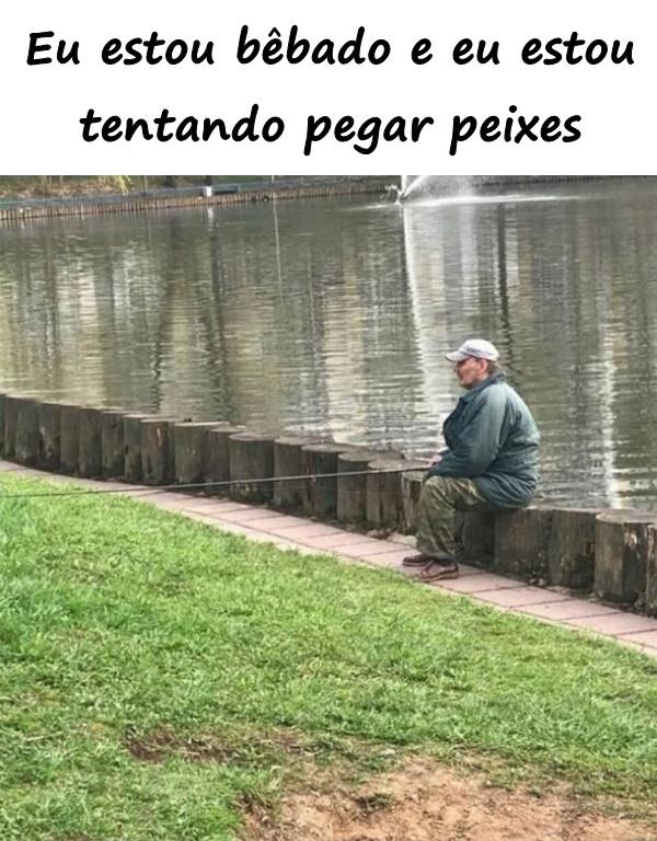 Eu estou bêbado e eu estou tentando pegar peixes