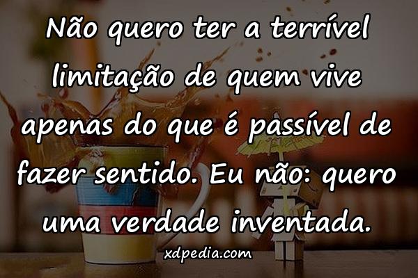 Não quero ter a terrível limitação de quem vive apenas do que é passível de fazer sentido. Eu não: quero uma verdade inventada.