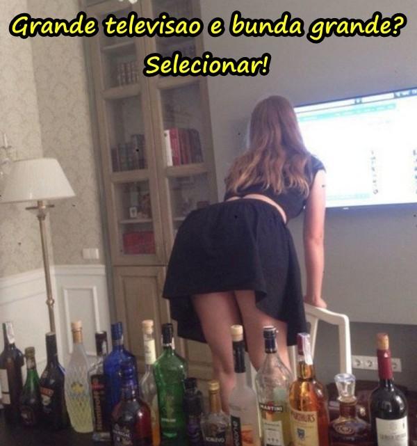 Grande televisao e bunda grande? Selecionar!