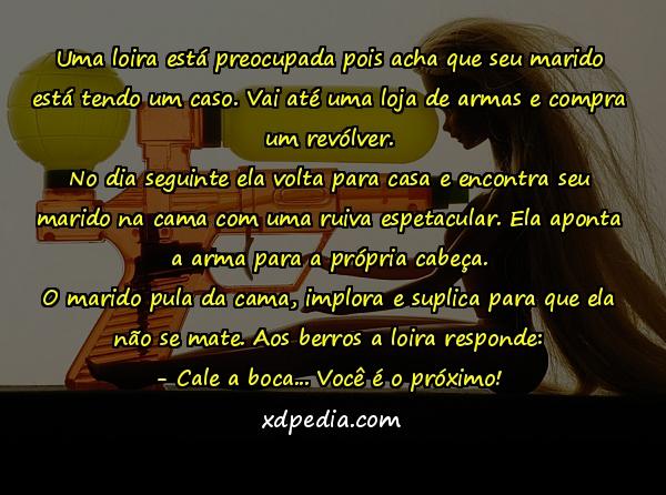 Uma loira está preocupada pois acha que seu marido está tendo um caso. Vai até uma loja de armas e compra um revólver. No dia seguinte ela volta para casa e encontra seu marido na cama com uma ruiva espetacular. Ela aponta a arma para a própria cabeça. O marido pula da cama, implora e suplica para que ela não se mate. Aos berros a loira responde: - Cale a boca... Você é o próximo!