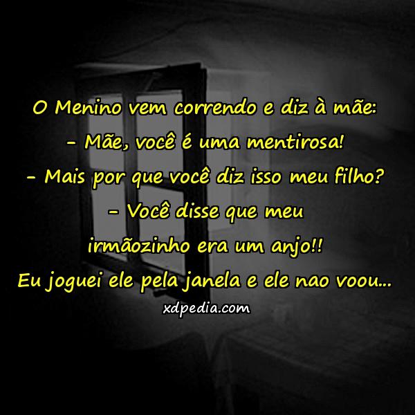 O Menino vem correndo e diz à mãe: - Mãe, você é uma mentirosa! - Mais por que você diz isso meu filho? - Você disse que meu irmãozinho era um anjo!! Eu joguei ele pela janela e ele nao voou...