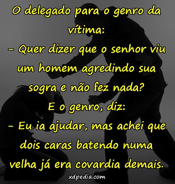 O delegado para o genro da vítima: - Quer dizer que o senhor viu um homem agredindo sua sogra e não fez nada? E o genro, diz: - Eu ia ajudar, mas achei que dois caras batendo numa velha já era covardia demais.