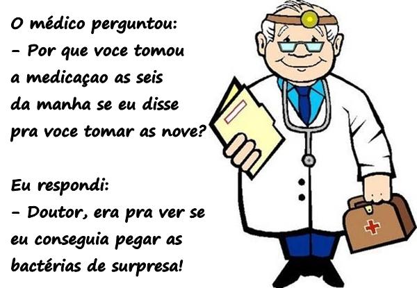 O médico perguntou: - Por que você tomou a medicação às seis da manhã se eu disse pra você tomar às nove? Eu respondi: - Doutor, era pra ver se eu conseguia pegar as bactérias de surpresa!