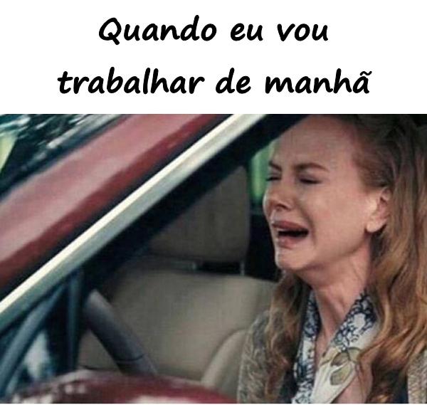 Quando eu vou trabalhar de manhã