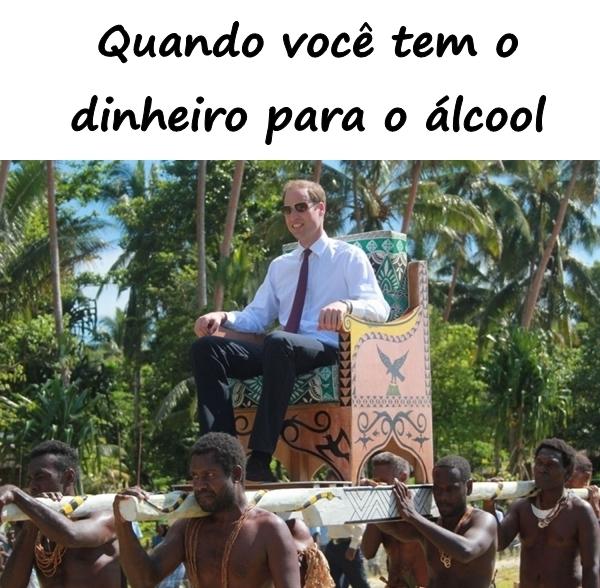 Quando você tem o dinheiro para o álcool