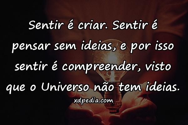 Sentir é criar. Sentir é pensar sem ideias, e por isso sentir é compreender, visto que o Universo não tem ideias.