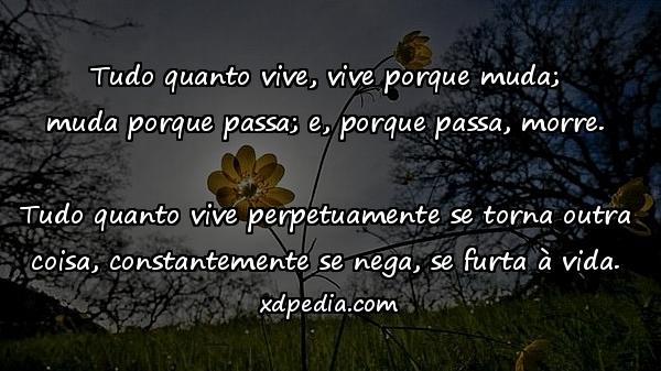 Tudo quanto vive, vive porque muda; muda porque passa; e, porque passa, morre. Tudo quanto vive perpetuamente se torna outra coisa, constantemente se nega, se furta à vida.