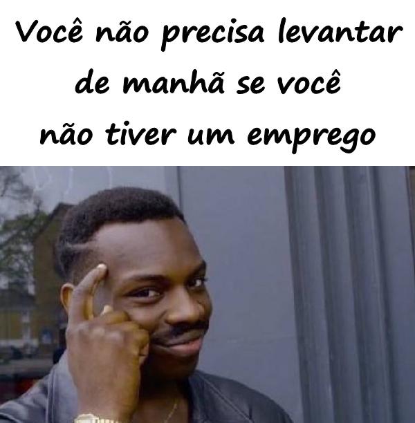 Você não precisa levantar de manhã se você não tiver um emprego