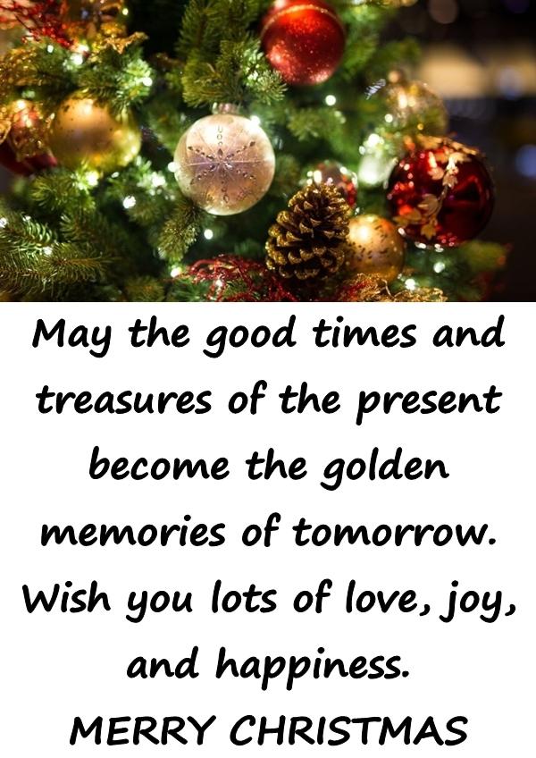 May the good times and treasures of the present become the golden memories of tomorrow. Wish you lots of love, joy, and happiness. MERRY CHRISTMAS