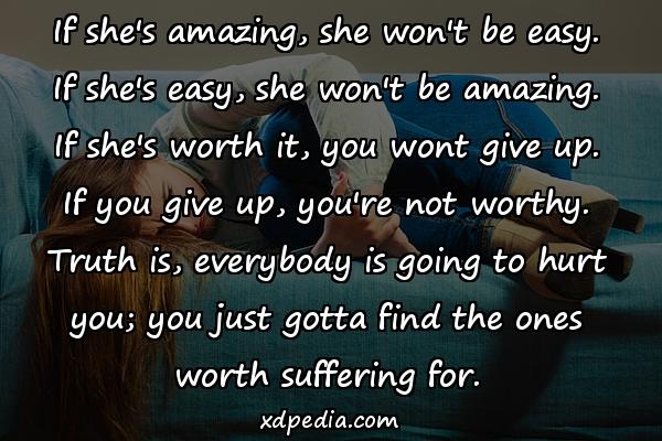 If she's amazing, she won't be easy. If she's easy, she won't be amazing. If she's worth it, you wont give up. If you give up, you're not worthy. Truth is, everybody is going to hurt you; you just gotta find the ones worth suffering for.
