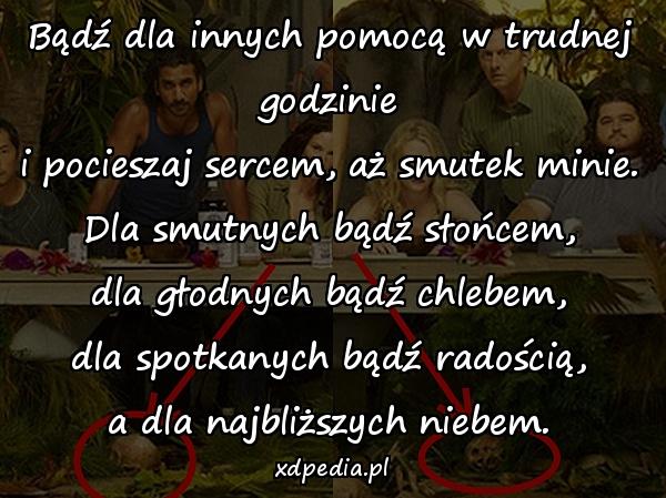 Bądź dla innych pomocą w trudnej godzinie
i pocieszaj sercem, aż smutek minie.
Dla smutnych bądź słońcem,
dla głodnych bądź chlebem,
dla spotkanych bądź radością,
a dla najbliższych niebem.