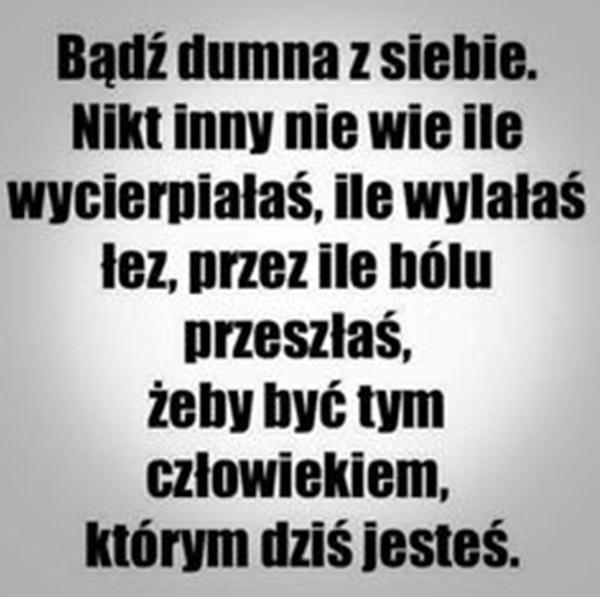 Bądź dumna z siebie.
Nikt inny nie wie ile
wycierpiałaś, ile wylałaś łez,
przez ile bólu przeszłaś,
żeby być tam człowiekiem,
którym dziś jesteś