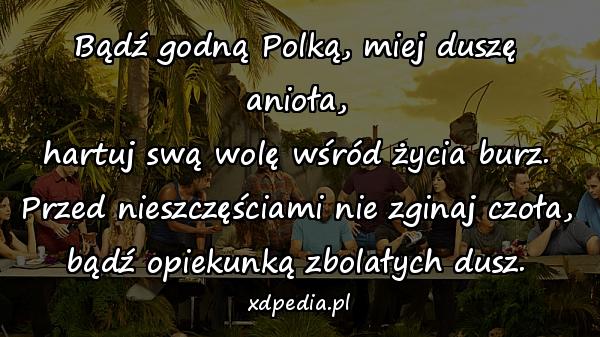 Bądź godną Polką, miej duszę anioła,
hartuj swą wolę wśród życia burz.
Przed nieszczęściami nie zginaj czoła,
bądź opiekunką zbolałych dusz.