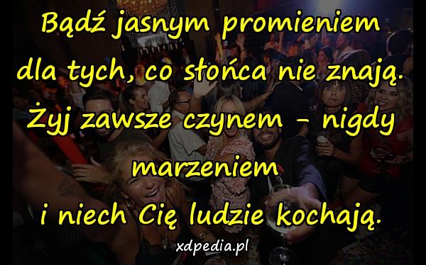 Bądź jasnym promieniem
dla tych, co słońca nie znają.
Żyj zawsze czynem - nigdy marzeniem 
i niech Cię ludzie kochają.