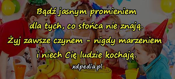 Bądź jasnym promieniem
dla tych, co słońca nie znają.
Żyj zawsze czynem - nigdy marzeniem 
i niech Cię ludzie kochają.