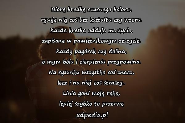 Biorę kredkę czarnego koloru,
rysuję nią coś bez kształtu czy wzoru.
Każda kreska oddaje me życie,
zapisane w pamiętnikowym zeszycie.
Każdy pagórek czy dolina,
o mym bólu i cierpieniu przypomina.
Na rysunku wszystko coś znacz,
lecz i na niej coś straszy..
Linia goni moją rękę,
lepiej szybko to przerwę