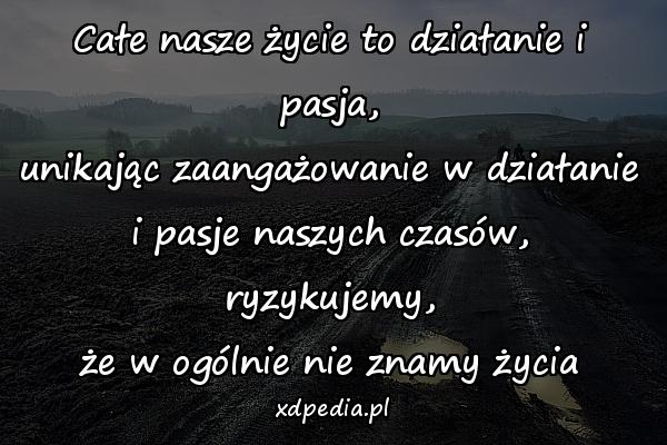 Całe nasze życie to działanie i pasja,
unikając zaangażowanie w działanie
i pasje naszych czasów, ryzykujemy,
że w ogólnie nie znamy życia