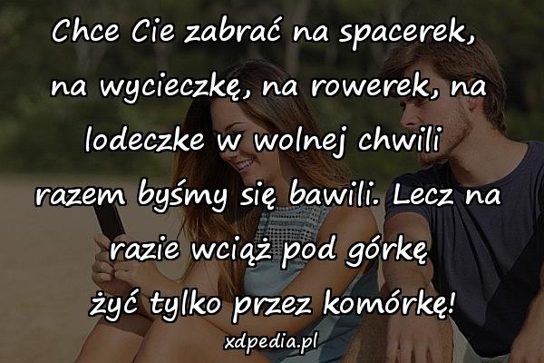 Chce Cie zabrać na spacerek, \nna wycieczkę, na rowerek, na lodeczke w wolnej chwili \nrazem byśmy się bawili. Lecz na razie wciąż pod górkę\n żyć tylko przez komórkę!