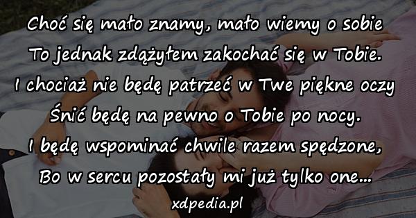 Choć się mało znamy, mało wiemy o sobie
To jednak zdążyłem zakochać się w Tobie.
I chociaż nie będę patrzeć w Twe piękne oczy
Śnić będę na pewno o Tobie po nocy.
I będę wspominać chwile razem spędzone,
Bo w sercu pozostały mi już tylko one...