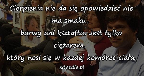 Cierpienia nie da się opowiedzieć nie ma smaku, 
barwy ani kształtu. Jest tylko ciężarem, 
który nosi się w każdej komórce ciała.