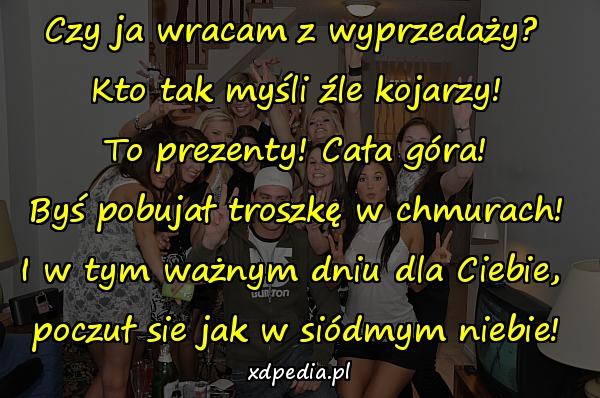 Czy ja wracam z wyprzedaży? 
Kto tak myśli źle kojarzy!
To prezenty! Cała góra!
Byś pobujał troszkę w chmurach!
I w tym ważnym dniu dla Ciebie, 
poczuł sie jak w siódmym niebie!