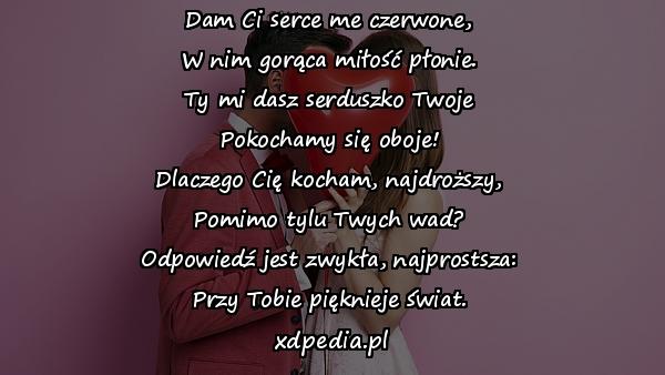 Dam Ci serce me czerwone,
W nim gorąca miłość płonie.
Ty mi dasz serduszko Twoje
Pokochamy się oboje!
Dlaczego Cię kocham, najdroższy,
Pomimo tylu Twych wad?
Odpowiedź jest zwykła, najprostsza:
Przy Tobie pięknieje świat.