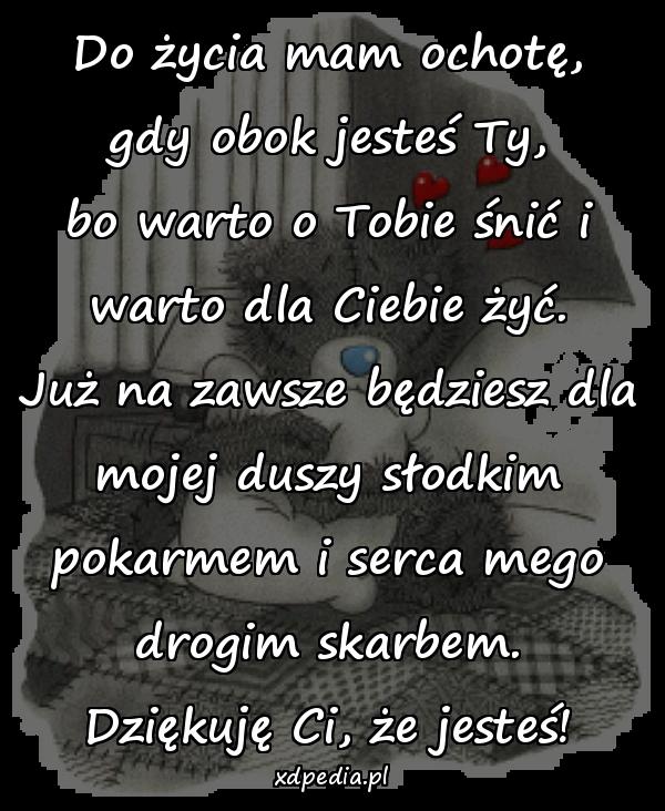 Do życia mam ochotę,
gdy obok jesteś Ty,
bo warto o Tobie śnić i
warto dla Ciebie żyć.
Już na zawsze będziesz dla
mojej duszy słodkim
pokarmem i serca mego
drogim skarbem.
Dziękuję Ci, że jesteś!