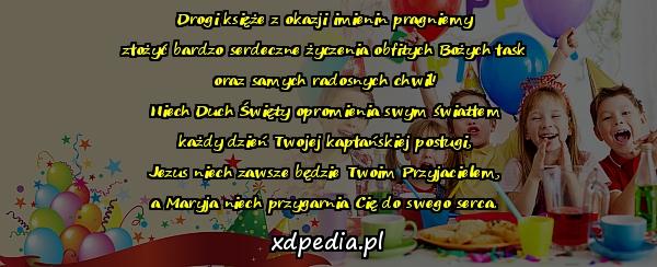 Drogi księże z okazji imienin pragniemy
złożyć bardzo serdeczne życzenia obfitych Bożych łask
oraz samych radosnych chwil!
Niech Duch Święty opromienia swym światłem
każdy dzień Twojej kapłańskiej posługi,
Jezus niech zawsze będzie Twoim Przyjacielem,
a Maryja niech przygarnia Cię do swego serca.