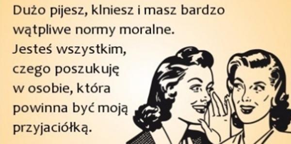 Dużo pijesz, klniesz i masz bardzo wątpliwości normy moralne
jesteś wszystkim czego poszukujesz w osobie,
której powinna być moja przyjaciółka