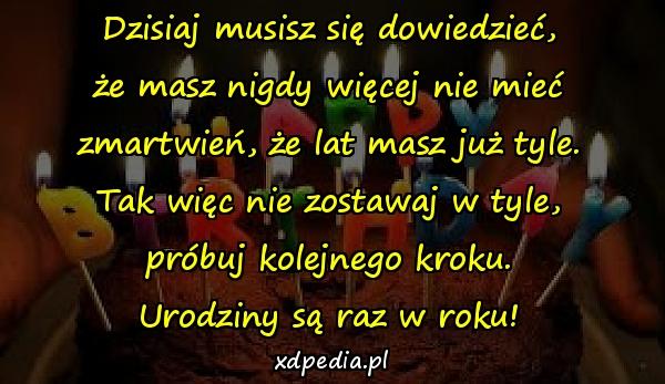 Dzisiaj musisz się dowiedzieć,
że masz nigdy więcej nie mieć
zmartwień, że lat masz już tyle.
Tak więc nie zostawaj w tyle,
próbuj kolejnego kroku.
Urodziny są raz w roku!