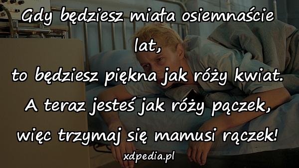 Gdy będziesz miała osiemnaście lat,
to będziesz piękna jak róży kwiat.
A teraz jesteś jak róży pączek,
więc trzymaj się mamusi rączek!